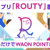 【ROUTY】歩くだけでWAON POINTが貯まるアプリについてまとめてみた！